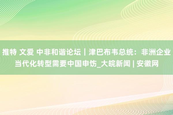 推特 文爱 中非和谐论坛｜津巴布韦总统：非洲企业当代化转型需要中国申饬_大皖新闻 | 安徽网