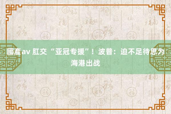 國產av 肛交 “亚冠专援”！波普：迫不足待思为海港出战