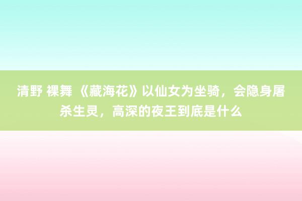 清野 裸舞 《藏海花》以仙女为坐骑，会隐身屠杀生灵，高深的夜王到底是什么