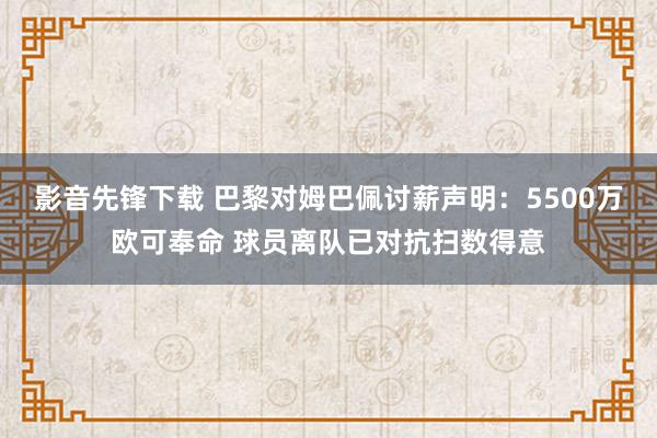 影音先锋下载 巴黎对姆巴佩讨薪声明：5500万欧可奉命 球员离队已对抗扫数得意