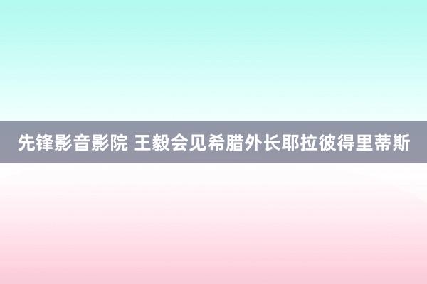 先锋影音影院 王毅会见希腊外长耶拉彼得里蒂斯