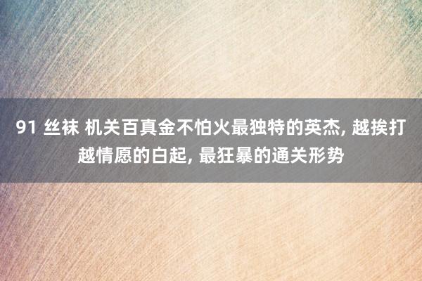 91 丝袜 机关百真金不怕火最独特的英杰, 越挨打越情愿的白起, 最狂暴的通关形势