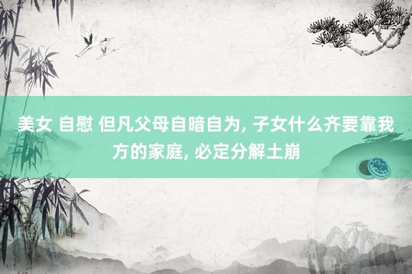 美女 自慰 但凡父母自暗自为, 子女什么齐要靠我方的家庭, 必定分解土崩