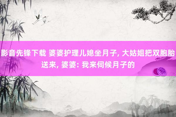 影音先锋下载 婆婆护理儿媳坐月子， 大姑姐把双胞胎送来， 婆婆: 我来伺候月子的