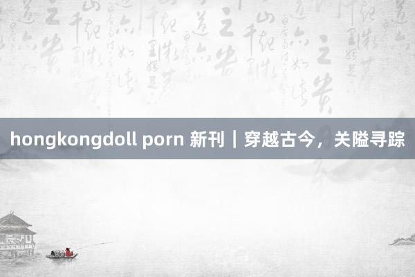 hongkongdoll porn 新刊｜穿越古今，关隘寻踪