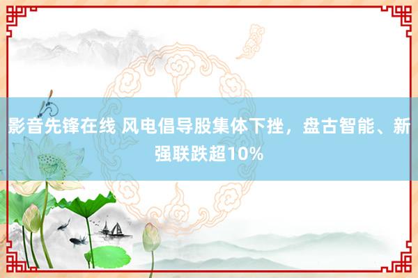 影音先锋在线 风电倡导股集体下挫，盘古智能、新强联跌超10%