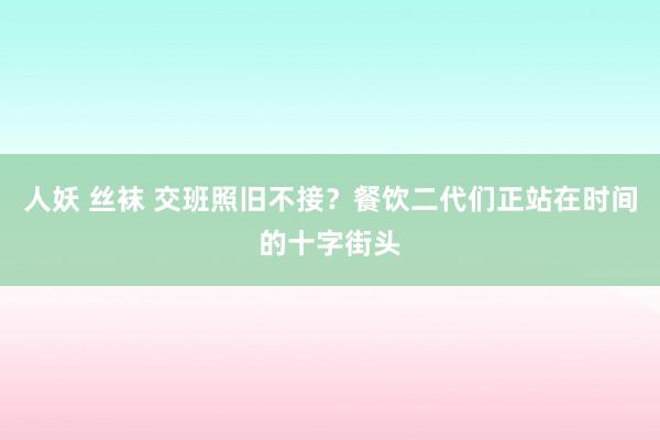 人妖 丝袜 交班照旧不接？餐饮二代们正站在时间的十字街头