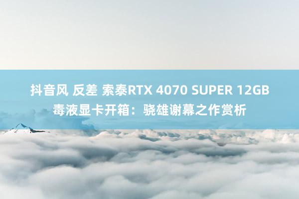 抖音风 反差 索泰RTX 4070 SUPER 12GB毒液显卡开箱：骁雄谢幕之作赏析