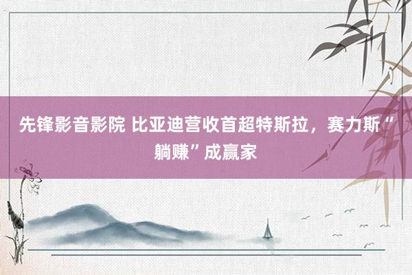 先锋影音影院 比亚迪营收首超特斯拉，赛力斯“躺赚”成赢家