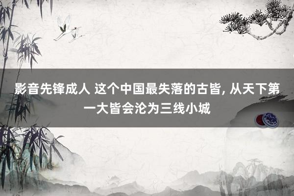 影音先锋成人 这个中国最失落的古皆, 从天下第一大皆会沦为三线小城