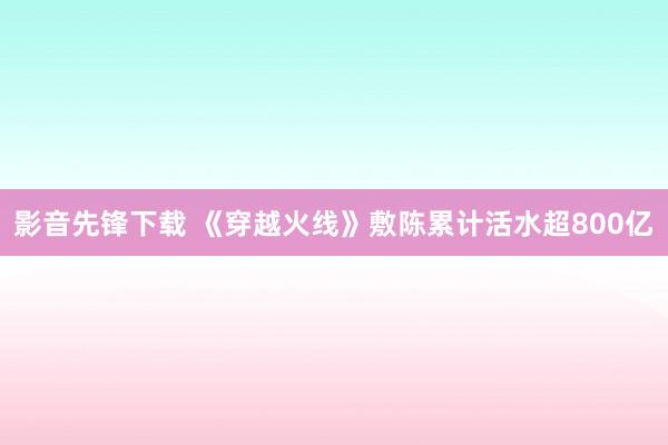 影音先锋下载 《穿越火线》敷陈累计活水超800亿