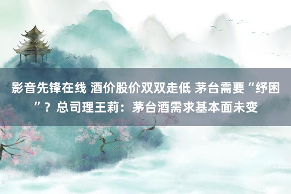 影音先锋在线 酒价股价双双走低 茅台需要“纾困”?总司理王莉:茅台酒需求基本面未变