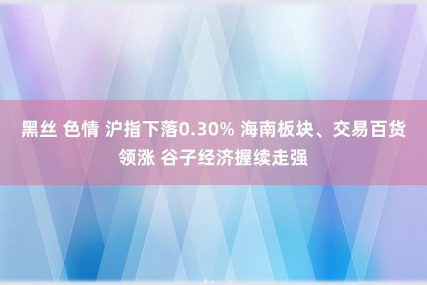 黑丝 色情 沪指下落0.30% 海南板块、交易百货领涨 谷子经济握续走强
