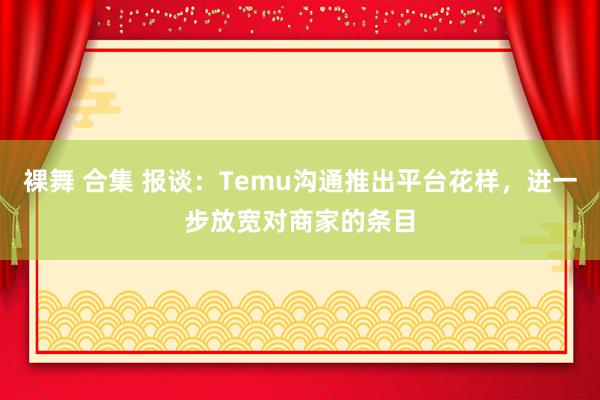 裸舞 合集 报谈：Temu沟通推出平台花样，进一步放宽对商家的条目