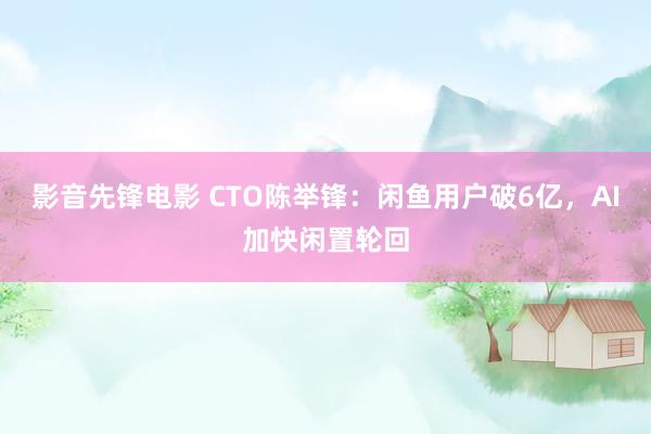 影音先锋电影 CTO陈举锋：闲鱼用户破6亿，AI加快闲置轮回
