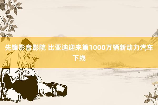 先锋影音影院 比亚迪迎来第1000万辆新动力汽车下线