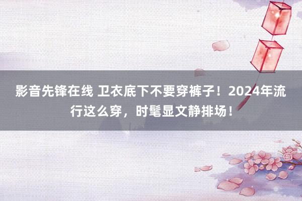 影音先锋在线 卫衣底下不要穿裤子！2024年流行这么穿，时髦显文静排场！