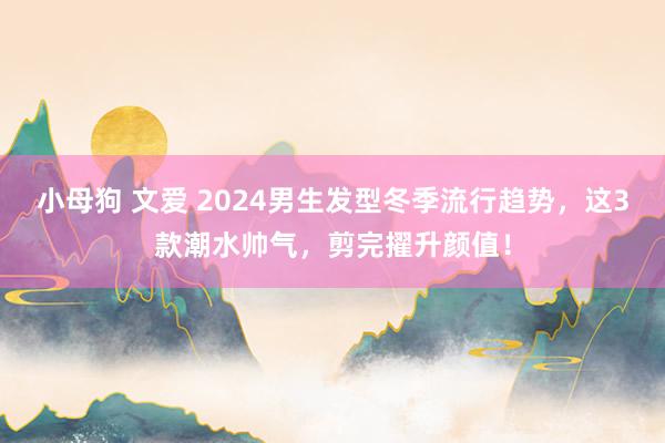 小母狗 文爱 2024男生发型冬季流行趋势，这3款潮水帅气，剪完擢升颜值！