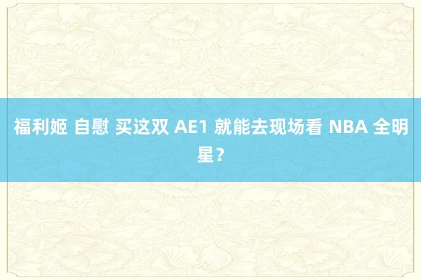 福利姬 自慰 买这双 AE1 就能去现场看 NBA 全明星？