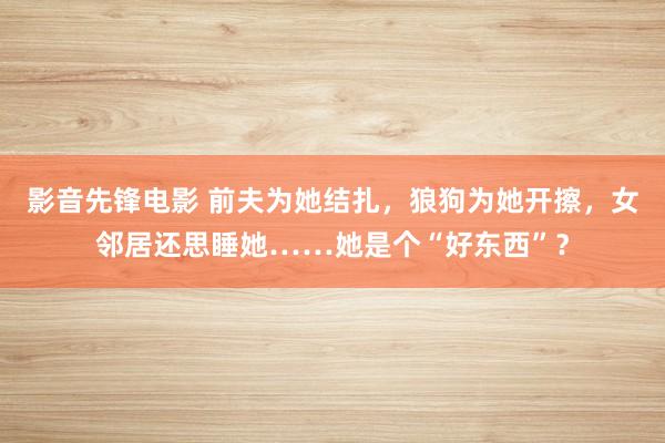 影音先锋电影 前夫为她结扎，狼狗为她开擦，女邻居还思睡她……她是个“好东西”？