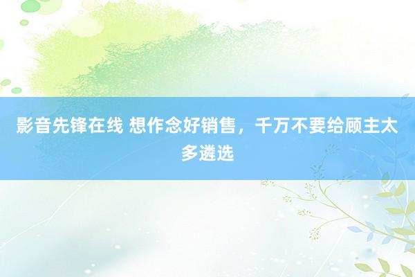影音先锋在线 想作念好销售，千万不要给顾主太多遴选