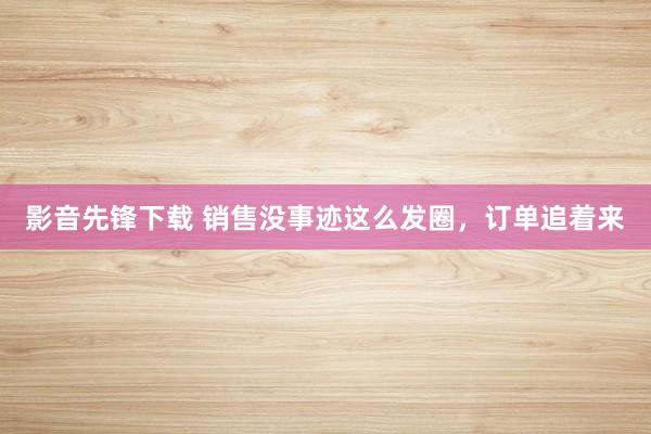 影音先锋下载 销售没事迹这么发圈，订单追着来