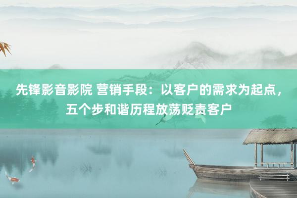 先锋影音影院 营销手段：以客户的需求为起点，五个步和谐历程放荡贬责客户