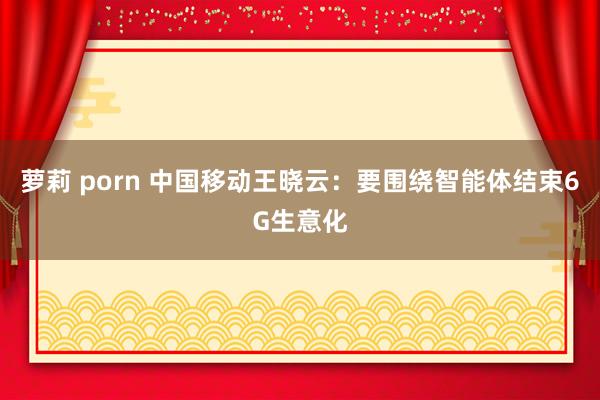 萝莉 porn 中国移动王晓云：要围绕智能体结束6G生意化
