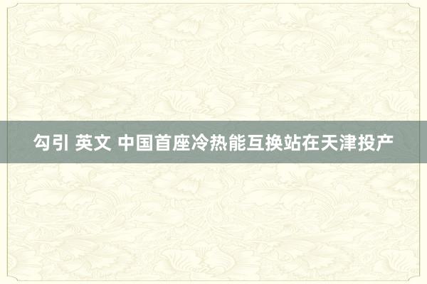 勾引 英文 中国首座冷热能互换站在天津投产