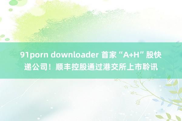 91porn downloader 首家“A+H”股快递公司！顺丰控股通过港交所上市聆讯