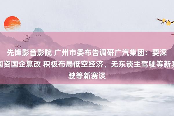 先锋影音影院 广州市委布告调研广汽集团：要深刻国资国企篡改 积极布局低空经济、无东谈主驾驶等新赛谈