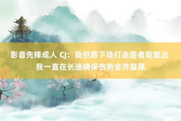 影音先锋成人 CJ：我但愿下场打走路者能复出 我一直在长途确保伤势全齐复原