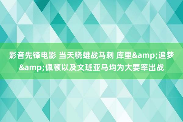 影音先锋电影 当天骁雄战马刺 库里&追梦&佩顿以及文班亚马均为大要率出战