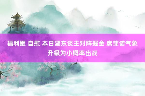 福利姬 自慰 本日湖东谈主对阵掘金 席菲诺气象升级为小概率出战