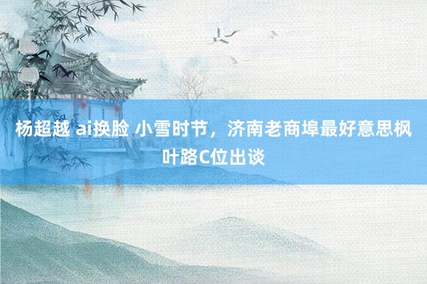 杨超越 ai换脸 小雪时节，济南老商埠最好意思枫叶路C位出谈