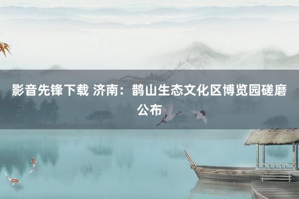 影音先锋下载 济南：鹊山生态文化区博览园磋磨公布