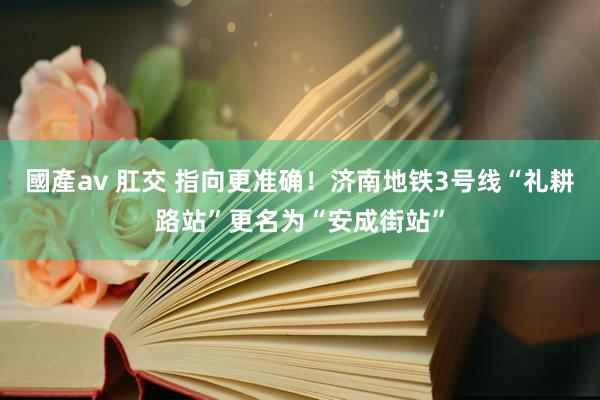 國產av 肛交 指向更准确！济南地铁3号线“礼耕路站”更名为“安成街站”