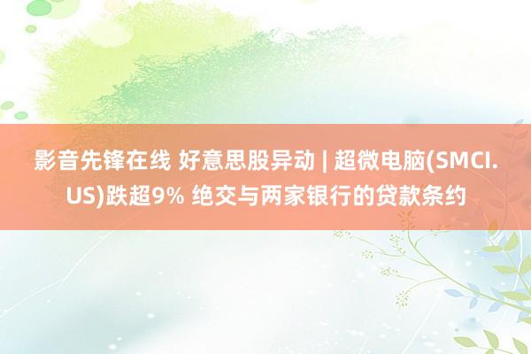 影音先锋在线 好意思股异动 | 超微电脑(SMCI.US)跌超9% 绝交与两家银行的贷款条约