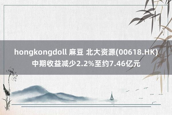 hongkongdoll 麻豆 北大资源(00618.HK)中期收益减少2.2%至约7.46亿元