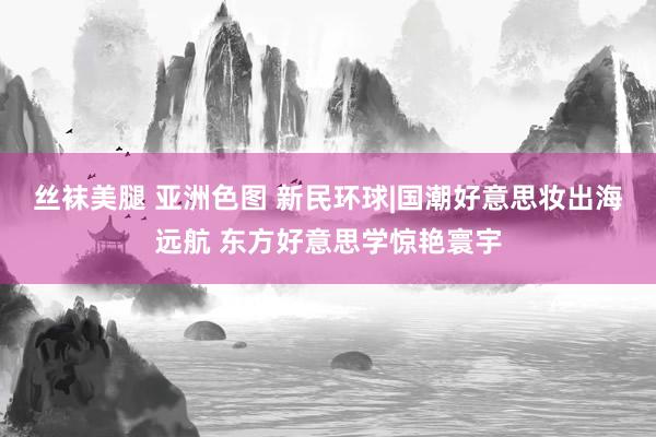 丝袜美腿 亚洲色图 新民环球|国潮好意思妆出海远航 东方好意思学惊艳寰宇