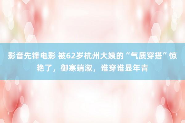 影音先锋电影 被62岁杭州大姨的“气质穿搭”惊艳了，御寒端淑，谁穿谁显年青