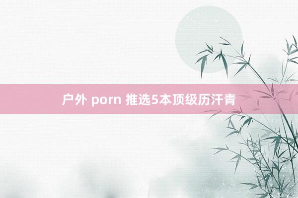 户外 porn 推选5本顶级历汗青