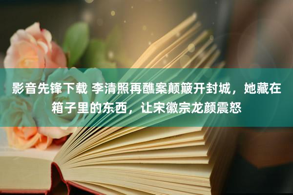 影音先锋下载 李清照再醮案颠簸开封城，她藏在箱子里的东西，让宋徽宗龙颜震怒
