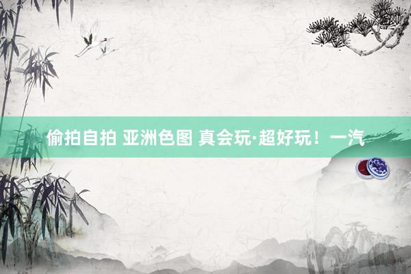 偷拍自拍 亚洲色图 真会玩·超好玩！一汽