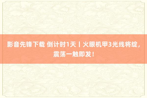 影音先锋下载 倒计时1天丨火眼机甲3光线将绽，震荡一触即发！