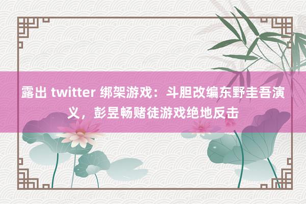 露出 twitter 绑架游戏：斗胆改编东野圭吾演义，彭昱畅赌徒游戏绝地反击