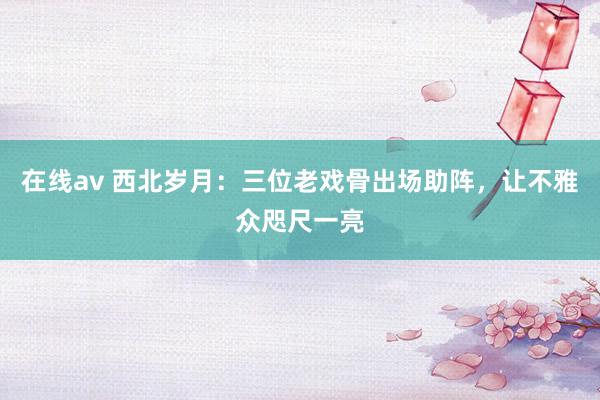 在线av 西北岁月：三位老戏骨出场助阵，让不雅众咫尺一亮