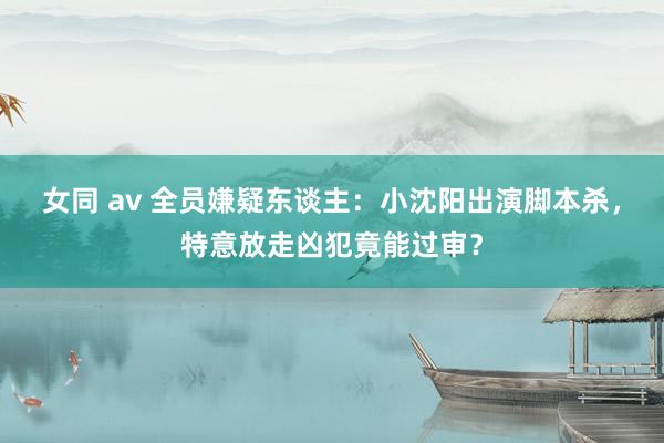 女同 av 全员嫌疑东谈主：小沈阳出演脚本杀，特意放走凶犯竟能过审？