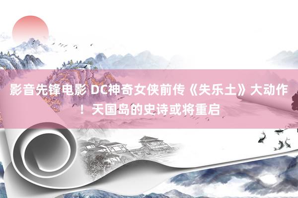 影音先锋电影 DC神奇女侠前传《失乐土》大动作！天国岛的史诗或将重启