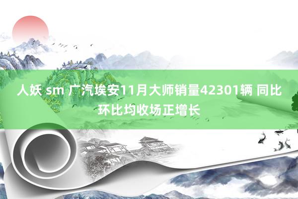 人妖 sm 广汽埃安11月大师销量42301辆 同比环比均收场正增长